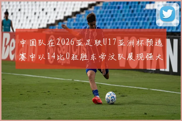 中国队在2026亚足联U17亚洲杯预选赛中以14比0狂胜东帝汶队展现强大实力