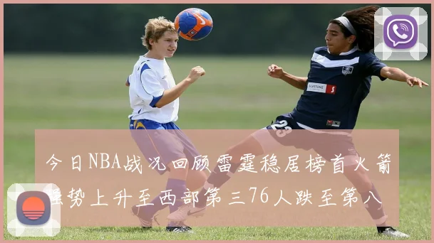 今日NBA战况回顾雷霆稳居榜首火箭强势上升至西部第三76人跌至第八位
