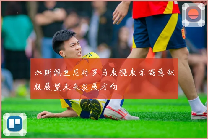 加斯佩里尼对罗马表现表示满意积极展望未来发展方向