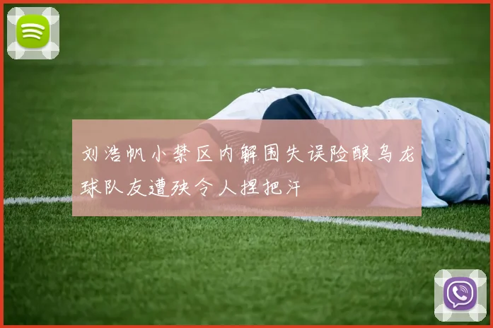 刘浩帆小禁区内解围失误险酿乌龙球队友遭殃令人捏把汗