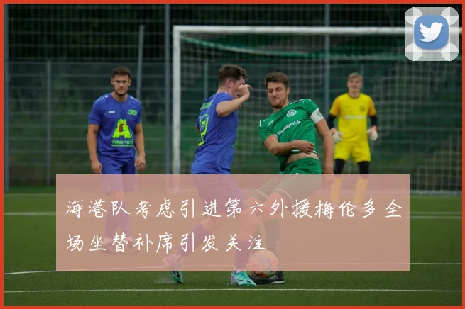 海港队考虑引进第六外援梅伦多全场坐替补席引发关注