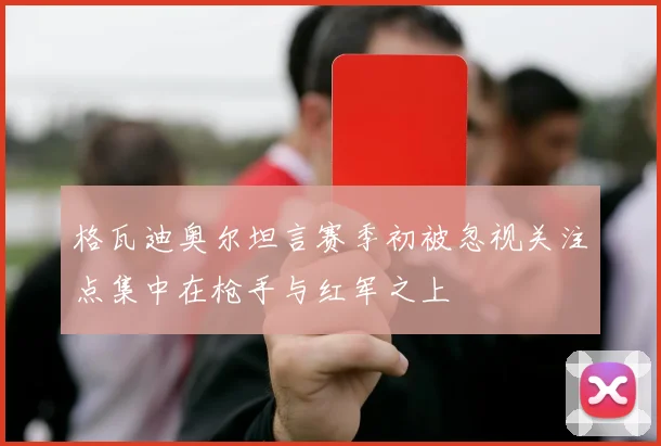 格瓦迪奥尔坦言赛季初被忽视关注点集中在枪手与红军之上