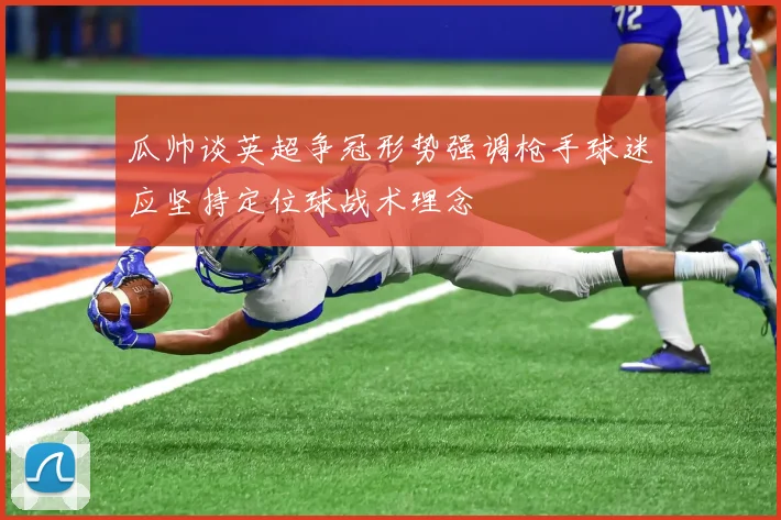 瓜帅谈英超争冠形势强调枪手球迷应坚持定位球战术理念