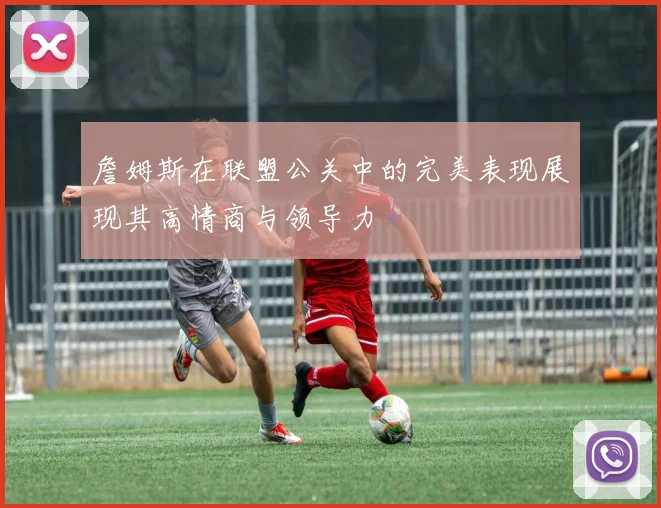 詹姆斯在联盟公关中的完美表现展现其高情商与领导力