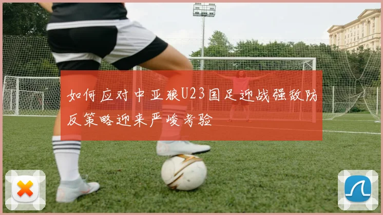 如何应对中亚狼U23国足迎战强敌防反策略迎来严峻考验