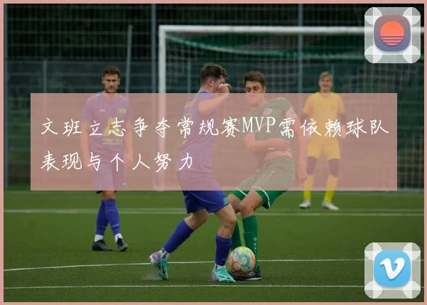 文班立志争夺常规赛MVP需依赖球队表现与个人努力