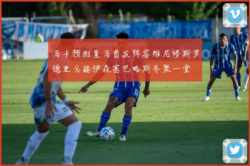 马卡预测皇马首发阵容维尼修斯罗德里戈赫伊森塞巴略斯齐聚一堂