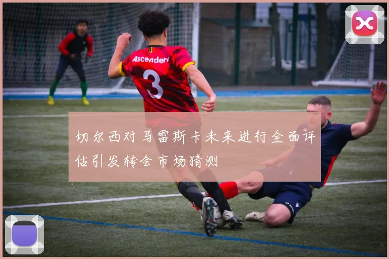 切尔西对马雷斯卡未来进行全面评估引发转会市场猜测