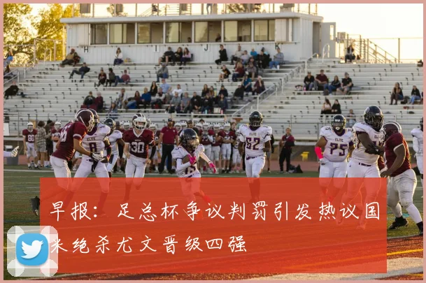 早报：足总杯争议判罚引发热议国米绝杀尤文晋级四强