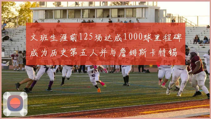 文班生涯前125场达成1000球里程碑成为历史第五人并与詹姆斯卡特锡安齐名