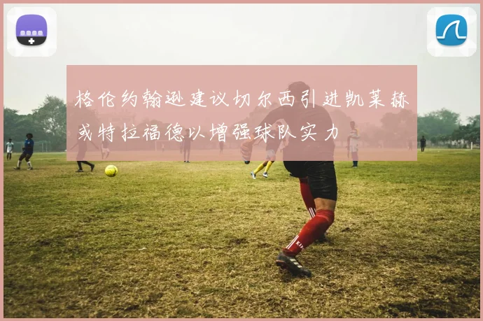 格伦约翰逊建议切尔西引进凯莱赫或特拉福德以增强球队实力
