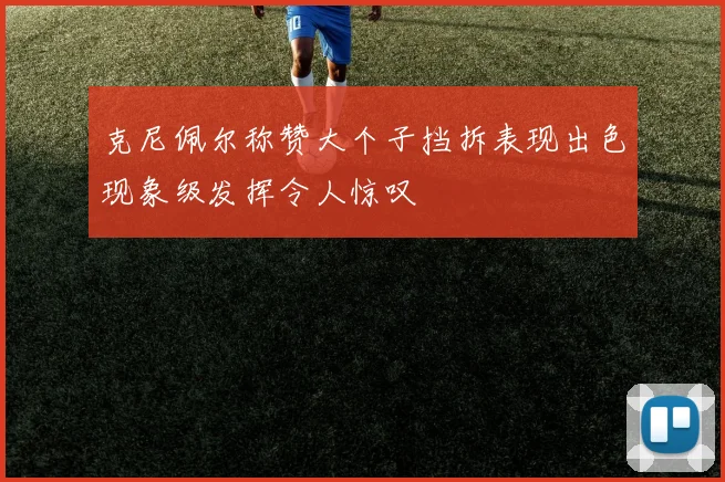 克尼佩尔称赞大个子挡拆表现出色现象级发挥令人惊叹