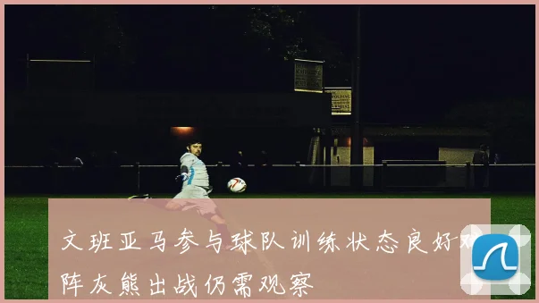 文班亚马参与球队训练状态良好对阵灰熊出战仍需观察