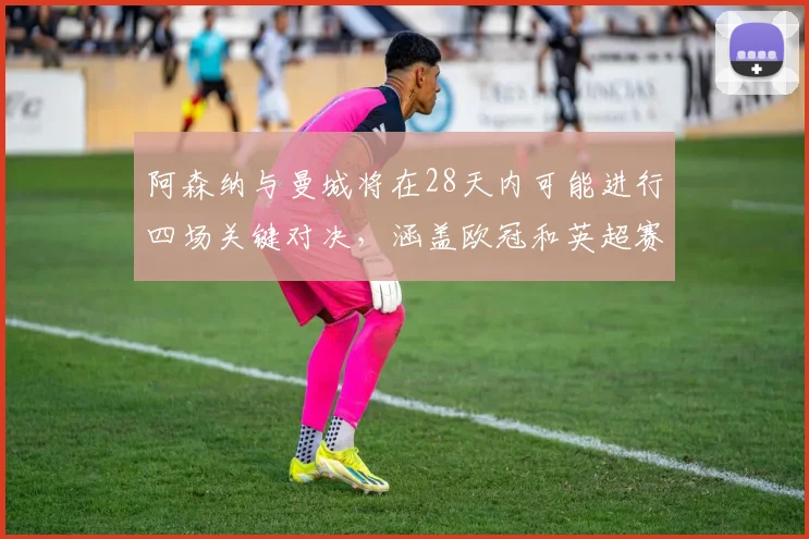阿森纳与曼城将在28天内可能进行四场关键对决，涵盖欧冠和英超赛事