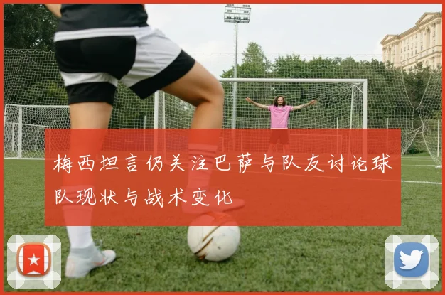 梅西坦言仍关注巴萨与队友讨论球队现状与战术变化