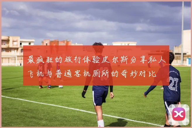 最疯狂的旅行体验皮尔斯分享私人飞机与普通客机厕所的奇妙对比