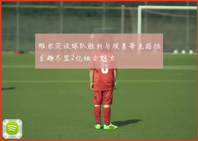 维尔茨谈球队胜利与埃基蒂克搭档乐趣尽显2亿组合魅力