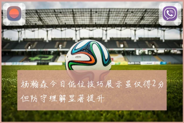 杨瀚森今日低位技巧展示虽仅得2分但防守理解显著提升